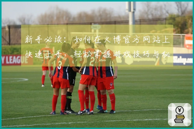 新手必读：如何在火博官方网站上快速上手，轻松掌握游戏技巧与秘诀