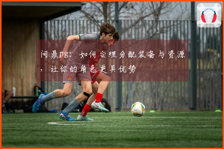 问鼎pg：如何合理分配装备与资源，让你的角色更具优势